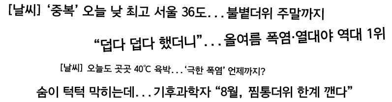 기사 타이틀 문구들 [날씨] '중복' 오늘 낮 최고 서울 36도&hellip;불볕더위 주말까지 덥다 덥다 했더니&hellip;올여름 폭염&middot;열대야 역대 1위 [날씨] 오늘도 곳곳 40℃ 육박&hellip;'극한 폭염' 언제까지? 숨이 턱턱 막히는데&hellip;기후과학자 8월, 찜통더위 한계 깼다
