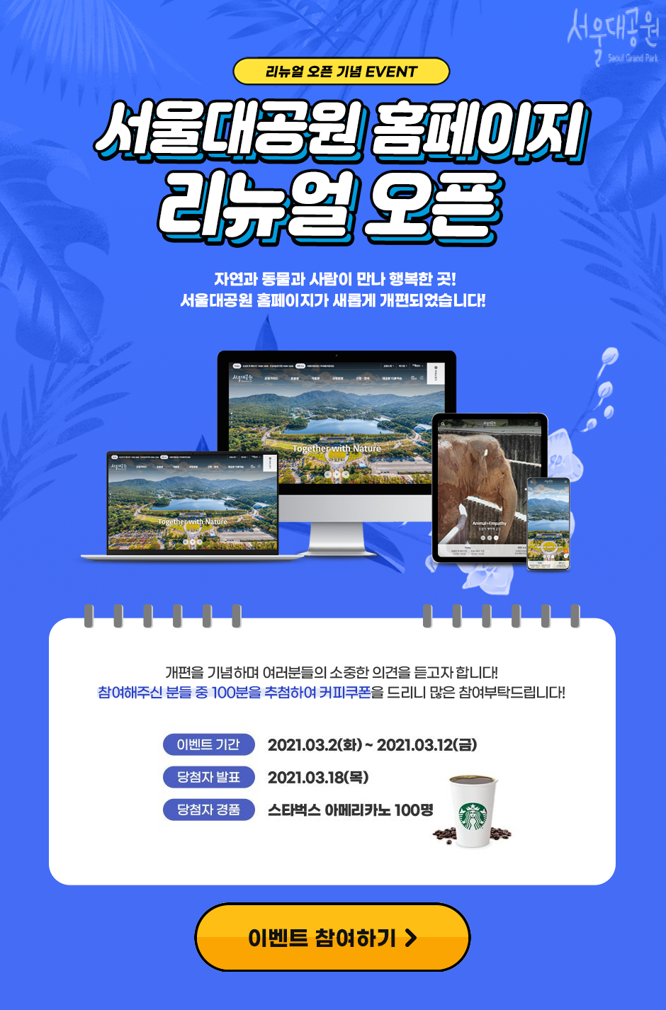 리뉴얼오픈기념EVENT 서울대공원 홈페이지 리뉴얼 오픈, 자연과 동물과 사람이 만나 행복한 곳!
서울대공원 홈페이지가 새롭게 개편되었습니다! 
개편을 기념하며 여러분들의 소중한 의견을 듣고자합니다. 
참여해주신 분들 중 100분을 추첨하여 커피쿠폰을 드리니 많은 참여 부탁드립니다. 
이벤트기간:2021.03.02(화) ~ 2021.03.12(금) 
당첨자발표: 2021.03.18(목)
당첨자경품: 스타벅스 아메리카노 100명
이벤트 참여하기