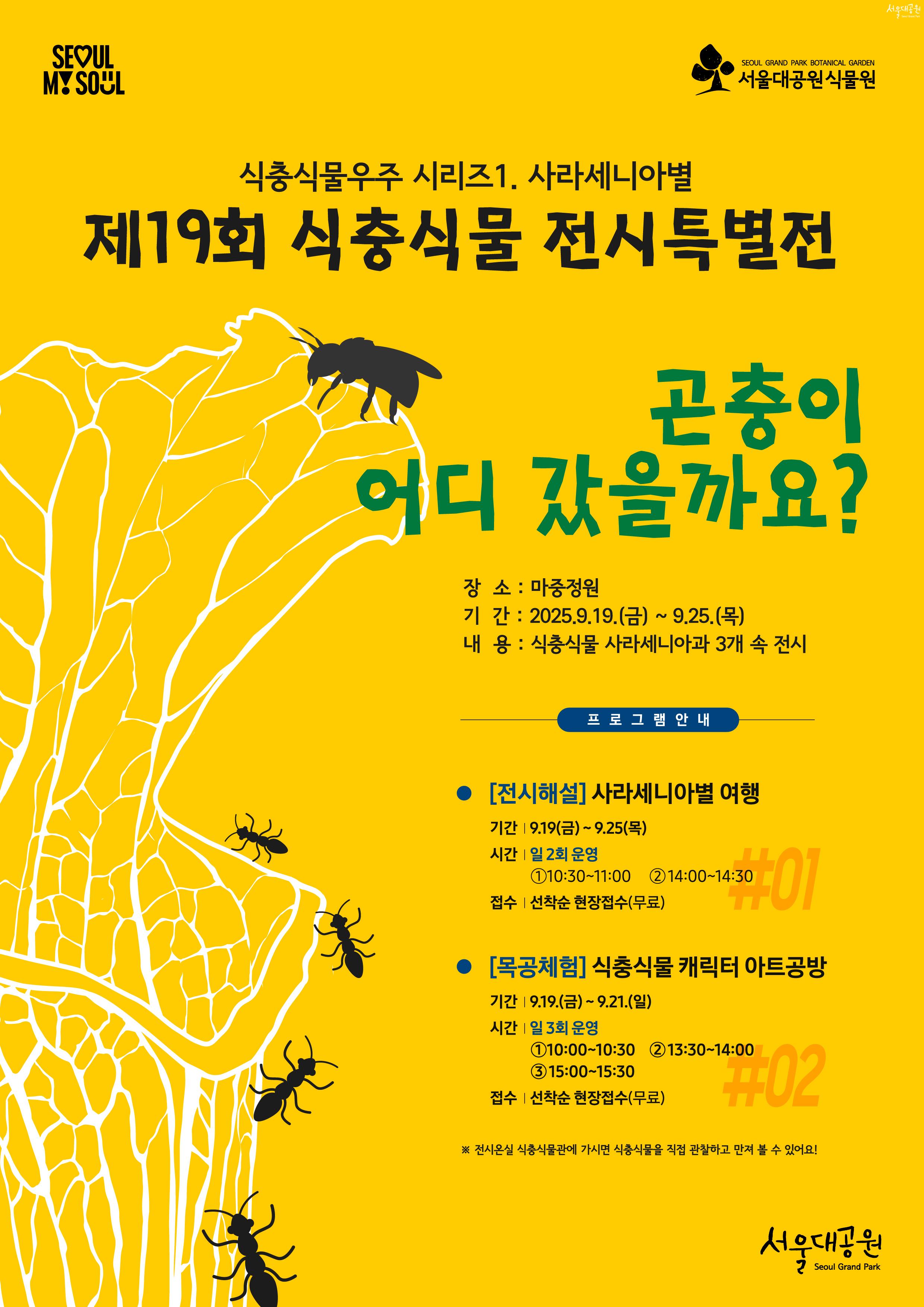 
식충식물우주 시리즈1. 사라세니아별
제19회 식충식물 전시특별전
곤충이 어디 갔을까요?

장소 : 마중정원
기간 : 2025.9.19.(금) ~ 9.25.(목)
내용 : 식충식물 사라세니아과 3개 속 전시

프로그램안내
[전시해설] 사라세니아별 여행
기간 : 9.19.(금) ~ 9.25.(목)
시간 : 일2회 운영 ①10:30~11:00 ②14:00~14:30
접수 : 선착순 현장접수(무료)

[목공체험] 식충식물 캐릭터 아트공방
기간 : 9.19.(금) ~ 9.21.(일)
시간 : 일 3회 운영 ①10:00~10:30 ②13:30~14:00 ③15:00~15:30
접수 : 선착순 현장접수(무료)

※ 전시온실 식충식물관에 가시면 식충식물을 직접 관찰하고 만져 볼 수 있어요!