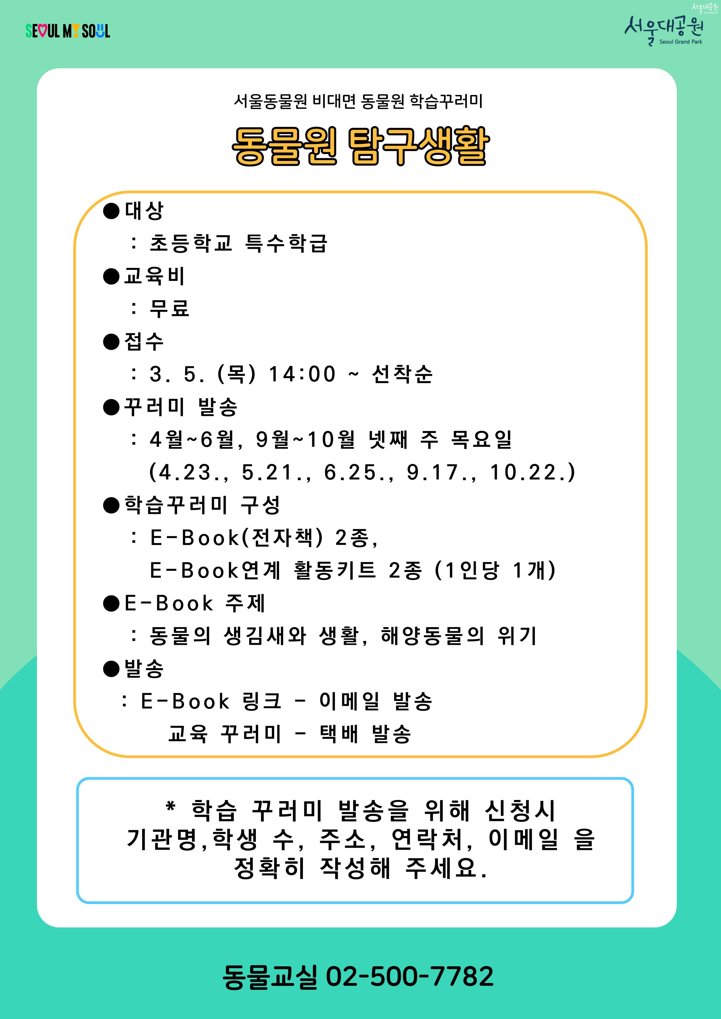 서울동물원 비대면 동물원 학습꾸러미
동물원 탐구생활

● 대상
: 초등학교 특수학급

● 교육비
: 무료

● 접수
: 3. 5. (목) 14:00 ~ 선착순

● 꾸러미 발송
: 4월~6월, 9월~10월 넷째 주 목요일
(4.23., 5.21., 6.25., 9.17., 10.22.)

● 학습꾸러미 구성
: E-Book(전자책) 2종,
E-Book연계 활동키트 2종 (1인당 1개)

● E-Book 주제
: 동물의 생김새와 생활, 해양동물의 위기

● 발송
: E-Book 링크 - 이메일 발송
　교육 꾸러미 - 택배 발송

학습 꾸러미 발송을 위해 신청시 기관명, 학생 수, 주소, 연락처, 이메일 을 정확히 작성해 주세요.

동물교실 02-500-7782