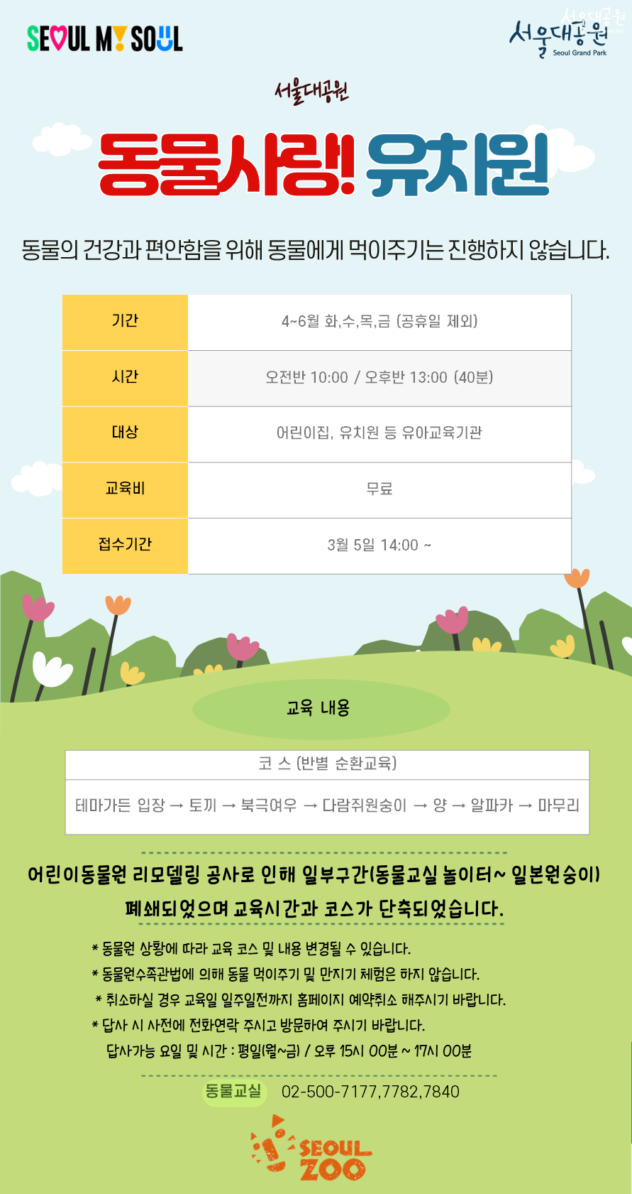 SEOUL MY SOUL

서울대공원
동물사랑! 유치원

동물의 건강과 편안함을 위해 동물에게 먹이주기는 진행하지 않습니다.

기간
4~6월 화,수,목,금 (공휴일 제외)

시간
오전반 10:00 / 오후반 13:00 (40분)

대상
어린이집, 유치원 등 유아교육기관

교육비
무료

접수기간
3월 5일 14:00 ~

교육 내용

코스 (반별 순환교육)
테마가든 입장 &rarr; 토끼 &rarr; 북극여우 &rarr; 다람쥐원숭이 &rarr; 양 &rarr; 알파카 &rarr; 마무리

어린이동물원 리모델링 공사로 인해 일부구간(동물교실 놀이터~ 일본원숭이) 폐쇄되었으며 교육시간과 코스가 단축되었습니다.

동물원 상황에 따라 교육 코스 및 내용 변경될 수 있습니다.

동물원수족관법에 의해 동물 먹이주기 및 만지기 체험은 하지 않습니다.

취소하실 경우 교육일 일주일전까지 홈페이지 예약취소 해주시기 바랍니다.

답사 시 사전에 전화연락 주시고 방문하여 주시기 바랍니다.
　답사가능 요일 및 시간 : 평일(월~금) / 오후 15시 00분 ~ 17시 00분

동물교실 02-500-7177, 7782, 7840
SEOUL ZOO