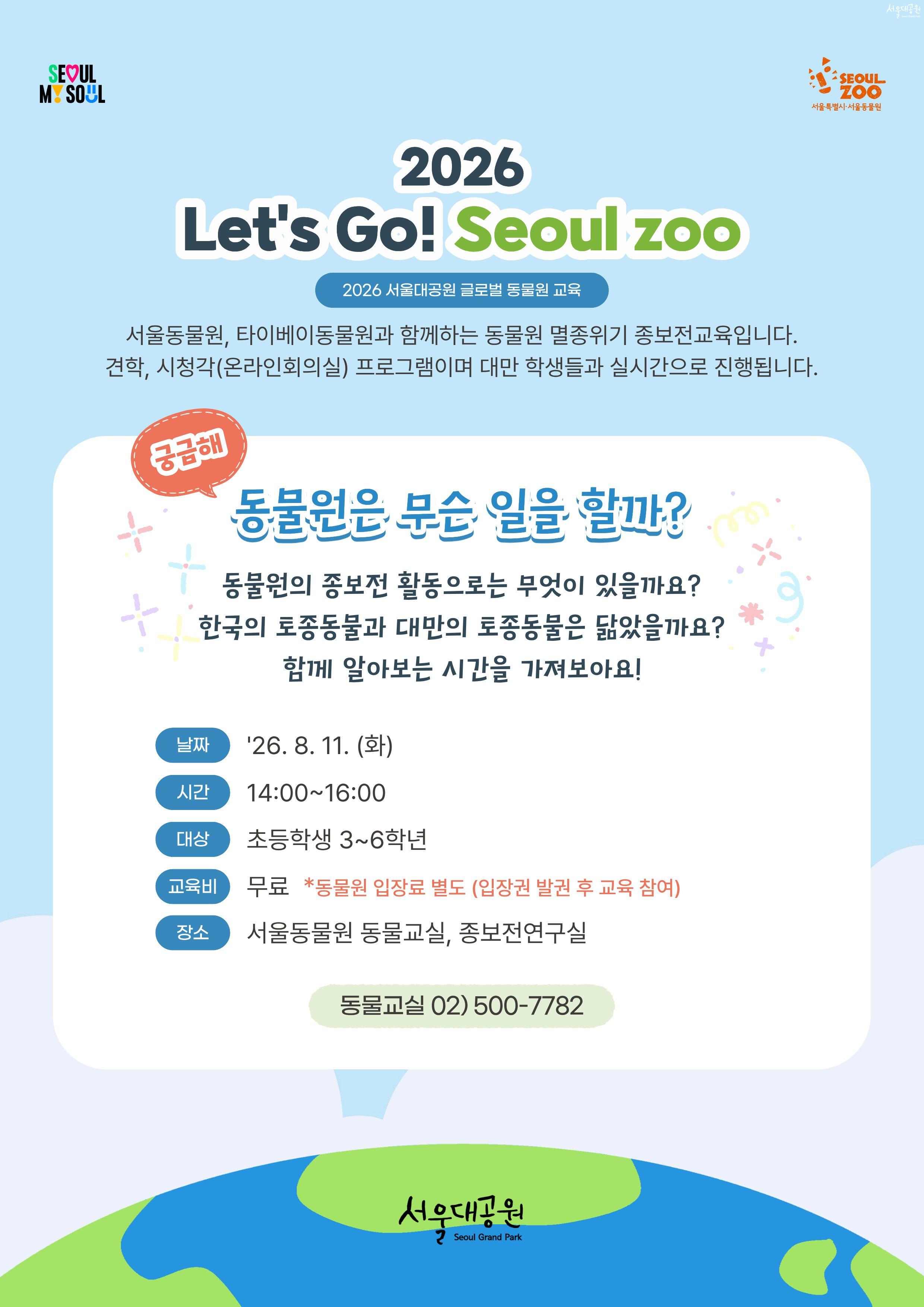 
2026 Let's Go! Seoul zoo

2026 서울대공원 글로벌 동물원 교육
서울동물원, 타이베이동물원과 함께하는 동물원 멸종위기 종보전교육입니다.
견학, 시청각(온라인회의실) 프로그램이며 대만 학생들과 실시간으로 진행됩니다.

동물원은 무슨 일을 할까?

동물원의 종보전 활동으로는 무엇이 있을까요?
한국의 토종동물과 대만의 토종동물은 닮았을까요?
함께 알아보는 시간을 가져보아요!

날짜 : '26.8.11.(화)

시간 : 14:00~16:00

대상 : 초등학생 3~6학년

교육비 : 무료 *동물원 입장료 별도 (입장권 발권 후 교육 참여)

장소 : 서울동물원 동물교실, 종보전연구실

동물교실 02) 500-7782

