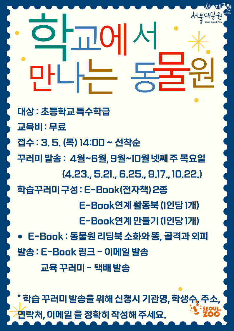 학교에서 만나는 동물원

대상 : 초등학교 특수학급
교육비 : 무료
접수 : 3. 5. (목) 14:00 ~ 선착순
꾸러미 발송 : 4월~6월, 9월~10월 넷째 주 목요일
(4.23., 5.21., 6.25., 9.17., 10.22.)

학습꾸러미 구성 : E-Book(전자책) 2종
E-Book연계 활동북 (1인당 1개)
E-Book연계 만들기 (1인당 1개)

● E-Book : 동물원 리딩북 소화와 똥, 골격과 외피

발송 : E-Book 링크 - 이메일 발송
교육 꾸러미 - 택배 발송

학습 꾸러미 발송을 위해 신청시 기관명, 학생수, 주소, 연락처, 이메일 을 정확히 작성해 주세요.

SEOUL ZOO