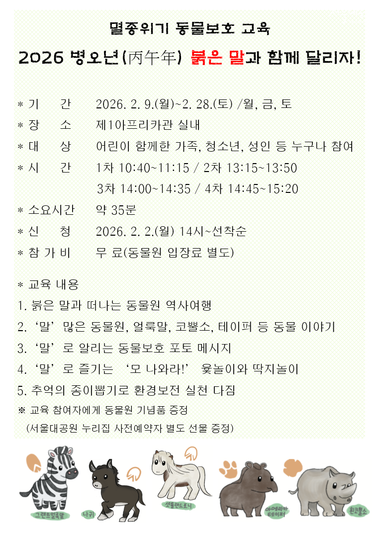 

멸종위기 동물보호 교육
2026 병오년 붉은 말과 함께 달리자!

기간 : 2026. 2. 9.(목)~2. 28.(토) /월, 금. 토
장소 :　제1아프리카관 실내
대상 : 어린이 함께한 가속, 정소년, 성인 등 누구나 참여
시간 : 1차 10:40~11:15 / 2차 13:15~13:503차 14:00~14:35 /4차 14:45~15:20
소요시간 : 약 35분
신청 : 2026. 2. 2.(월) 14시~선착순
참가비 : 무료(동물원 입장료 별도)

* 교육 내용
1. 붉은 말과 떠나는 동물원 역사여행
2. '말' 많은 동물원, 얼룩말, 코뿔소, 테이퍼 등 동물 이야기
3. '말'로 알리는 동물보호 포토 메시지
4. '말'로 즐기는 '모 나와라!' 윷놀이와 딱지놀이
5. 추억의 종이뽑기로 환경보전 실천 다짐
※ 교육 참여자에게 동물원 기념품 증정
(서울대공원 누리집 사전예약자 별도 선물 증정)

