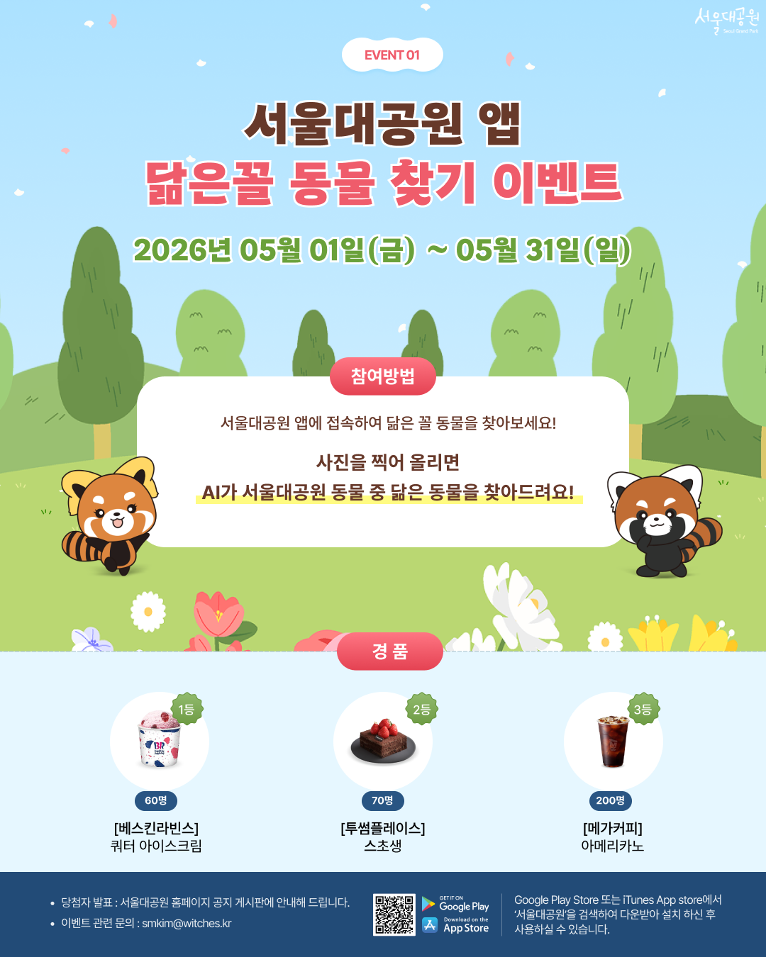 
event01
서울대공원 앱 닮은꼴 동물 찾기 이벤트
2026년 05월 01일(금) ~ 05월 31일(일)
참여방법
서울대공원 앱에 접속하여 닮은 꼴 동물을 찾아보세요!
사진을 찍어 올리면 AI가 서울대공원 동물 중 닮은 동물을 찾아드려요!
경품
1등 60명 [베스킨라빈스] 쿼터 아이스크림 
2등 70명 [투썸플레이스] 스초생 
3등 200명 [메가커피] 아메리카노 
당첨자 발표 : 서울대공원 홈페이지 공지 게시판에 안내해 드립니다. 
이벤트 관련 문의 : smkim@witches.kr 
Google Play Store 또는 iTunes App store에서 &lsquo;서울대공원&rsquo;을 검색하여 다운받아 설치 하신 후 사용하실 수 있습니다.
