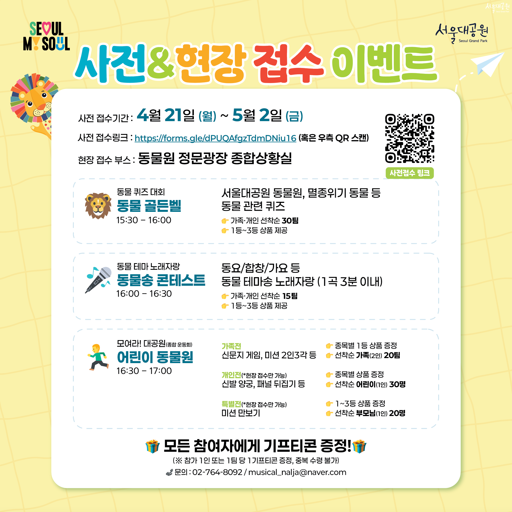 
- 사전&현장 접수 이벤트
- 사전 접수 기간: 4월 21일(월)~5월 2일(금)
- 사전접수링크: https://forms.gle/dPUQAfgzTdmDNiu16 (혹은 우측 QR 스캔)
- 현장 접수 부스: 동물원 정문광장 종합상황실

동물 퀴즈 대회 '동물 골든벨' 15:30~16:00
서울대공원 동물원, 멸종위기 동물 등 동물 관련 퀴즈
- 가족·개인 선착순 30명
- 1등~3등 상품 제공

동물 테마 노래자랑 '동물송 콘테스트' 16:00~16:30
동요/합창/가요 등 동물 테마송 노래자랑 (1곡 3분 이내)
- 가족·개인 선착순 15명
- 1등~3등 상품 제공

모여라! 대공원(종합 운동회) '어린이 동물원' 16:30~17:00
가족전: 신문지 게임, 미션 2인3각 등
- 종목별 1등 상품 증정
- 선착순 가족(2인) 20팀
개인전(*현장 접수만 가능) : 신발 양궁, 패널 뒤집기 등
- 종목별 상품 증정
- 선착순 어린이(1인) 30명
특별전(*현장 접수만 가능) : 미션 만보기
- 1~3등 상품 증정
- 선착순 부모님(1인) 20명

모든 참여자에게 기프티콘 증정!
(※ 참가 1인 또는 1팀 당 1기프티콘 증정, 중복 수령 불가)
문의 : 02-764-8092 / musical_nalja@naver.com