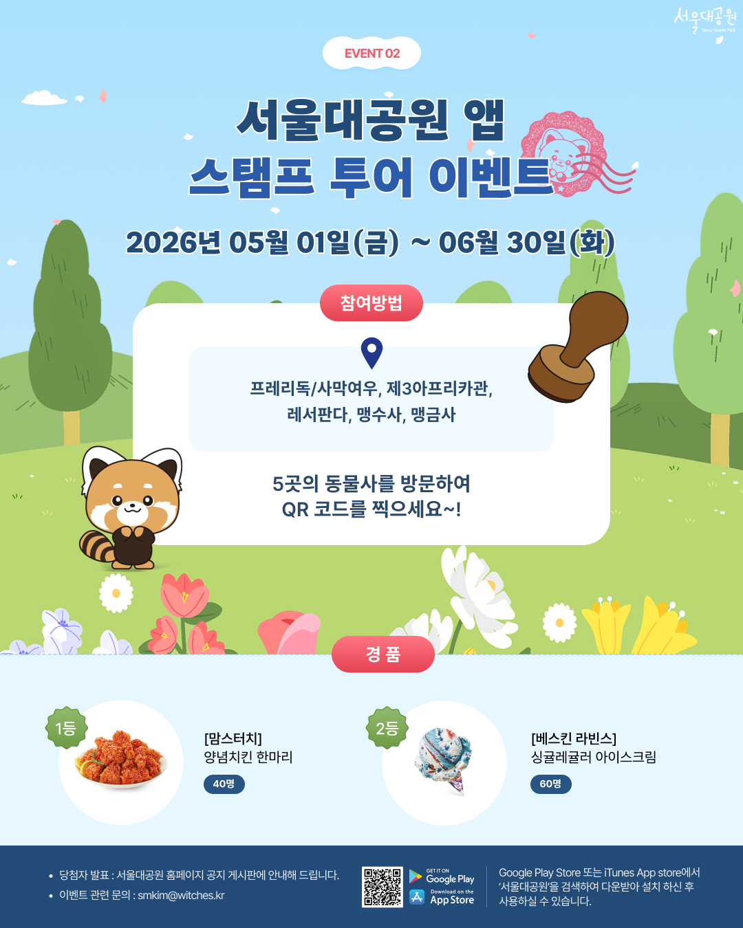 
event 02
서울대공원 앱
스탬프 투어 이벤트
2026년 05월 01일(금) ~ 06월 30일(화)
참여방법
프레리독/사막여우, 제3아프리카관, 레서판다, 맹수사, 맹금사
5곳의 동물사를 방문하여 QR 코드를 찍으세요~!
경품
1등 [맘스터치] 양념치킨 한마리 40명
2등 [베스킨 라빈스] 싱글레귤러 아이스크림 60명
당첨자 발표 : 서울대공원 홈페이지 공지 게시판에 안내해 드립니다.
이벤트 관련 문의 : smkim@witches.kr
Google Play Store 또는 iTunes App store에서 &lsquo;서울대공원&rsquo;을 검색하여 다운받아 설치 하신 후 사용하실 수 있습니다.
