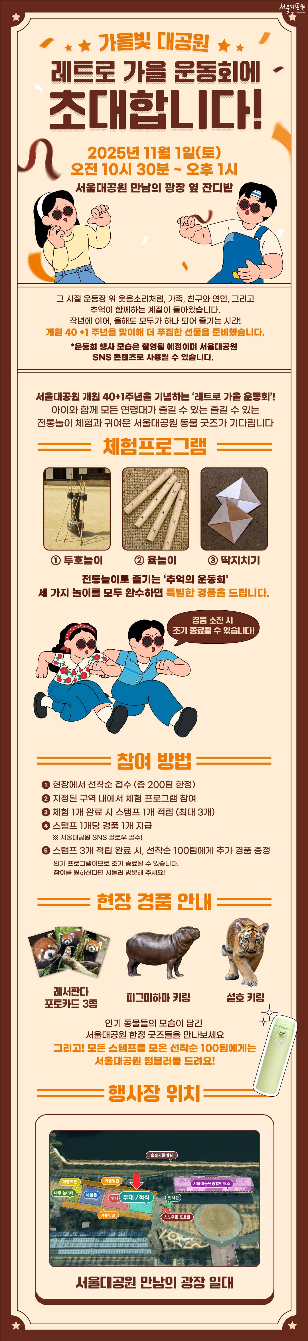 가을빛 대공원
레트로 가을 운동회에 초대합니다!

2025년 11월 1일(토)
오전 10시 30분 ~ 오후 1시
서울대공원 만남의 광장 옆 잔디밭

그 시절 운동장 위 웃음소리처럼, 가족, 친구와 연인, 그리고 추억이 함께하는 계절이 돌아왔습니다.
작년에 이어, 올해도 모두가 하나 되어 즐기는 시간!
개원 40+1주년을 맞이해 더 푸짐한 선물을 준비했습니다.
*운동회 행사 모습은 촬영될 예정이며 서울대공원 SNS 콘텐츠로 사용될 수 있습니다.

서울대공원 개원 40+1주년을 기념하는 &lsquo;레트로 가을 운동회&rsquo;!
아이와 함꼐 모든 연령대가 즐길 수 있는 즐길 수 있는 전통놀이 체험과 귀여운 서울대공원 동물 굿즈가 기다립니다


체험프로그램
①투호놀이 ②윷놀이 ③딱지치기
전통놀이로 즐기는 &lsquo;추억의 운동회&rsquo;
세 가지 놀이를 모두 완수하면 특별한 경품을 드립니다.
경품 소진 시 조기 종료될 수 있습니다!


참여 방법
① 현장에서 선착순 접수 (총 200팀 한정)
② 지정된 구역 내에서 체험 프로그램 참여
③ 체험 1개 완료 시 스탬프 1개 적립 (최대 3개)
④ 스탬프 1개당 경품 1개 지급 ※ 서울대공원 SNS 팔로우 필수!
⑤ 스탬프 3개 적립 완료 시, 선착순 100팀에게 추가 경품 증정
인기 프로그램이므로 조기 종료될 수 있습니다.
참여를 원하신다면 서둘러 방문해 주세요!


현장 경품 안내
레서판다 포토카드 3종, 피그미하마 키링, 설호 키링
인기 동물들의 모습이 담긴 서울대공원 한정 굿즈들을 만나보세요
그리고! 모든 스탬프를 모은 선착순 100팀에게는 서울대공원 텀블러를 드려요!


행사장 위치
호숫가 둘레길 : 지도 상단 외곽 위치
서울대공원 종합안내소(보라색 영역) : 지도 우측 상단 위치
지도 죄측 상단에 이벤트존(노란색 영역), 하단에 나무놀이터(초록색 영역) 위치
이벤트존, 나무놀이터 우측으로 체험존(파란색 영역), 쉼터(빨간색 영역), 무대/객석(청록색 영역)이 순차로 위치
그 중 무대/객석(청록색 영역)이 행사장
지도 좌측 중앙에 위아래로 전체 프로그램존을 감싼 형태의 가을빛길(주황색 영역) 위치
무대/객석과 종합안내소 사이 상단에 전시존, 하단에 스노우돔 포토존 위치

서울대공원 만남의 광장 일대

