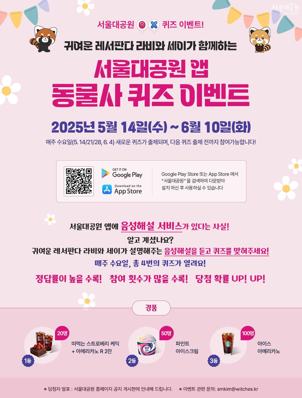 서울대공원 O X 퀴즈 이벤트!
귀여운 레서판다 라비와 세이가 함께하는 서울대공원 앱 동물사 퀴즈 이벤트
2025년 5월 14일(수)~6월 10일(화)
매주 수요일(5.14/21/28, 6.4) 새로운 문제가 출제되며, 다음 퀴즈 출제 전까지 참여가능합니다.
서울대공원 앱에 음성해설 서비스가 있다는 사실!
알고 계셨나요?
귀여운 레서판다 라비와 세이가 설명해주는 음성해설을 듣고 퀴즈를 맞혀 주세요!
매주 수요일, 총 4번의 퀴즈가 열려요!
정답률이 높을수록! 참여 횟수가 많을수록! 당첨 확률 UP! UP!
경품
1등 20명 (떠먹는 스트로베리 케익 + 아메리카노 R 2잔)
2등 50명 (파인트 아이스크림)
3등 100명 (아이스 아메리카노)
※ 당첨자 발표 : 서울대공원 홈페이지 공지 게시판에 안내해 드립니다.
※ 이벤트 관련 문의 : smkim@witches.kr