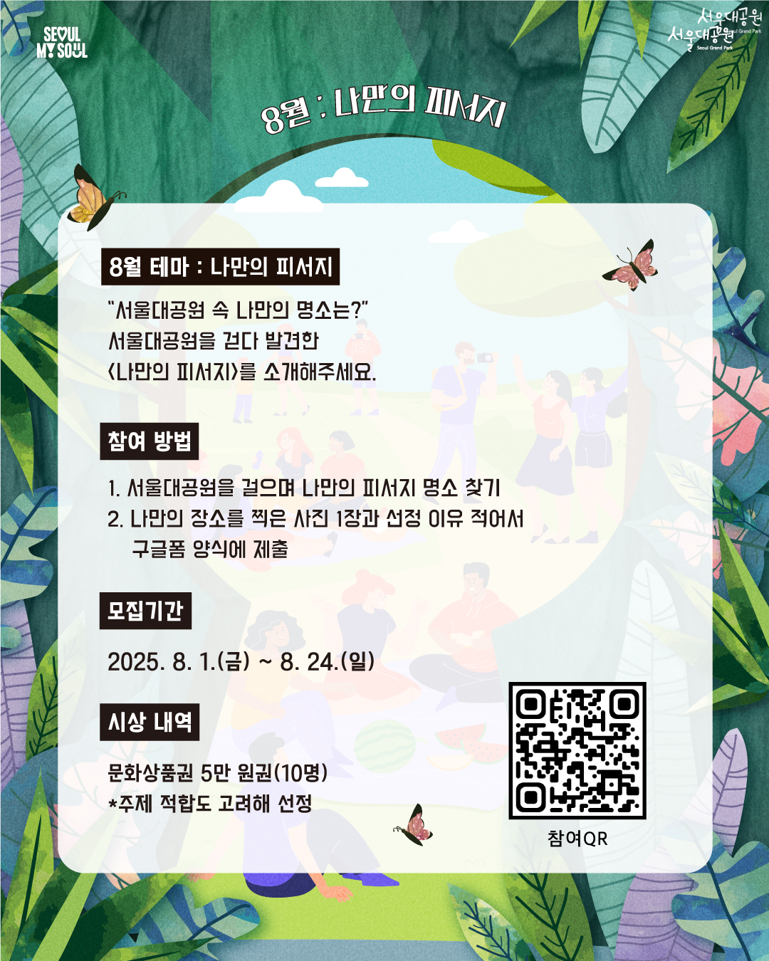 8월 나만의 피서지
8월 테마: 나만의 피서지
'서울대공원 속 나만의 명소는?'
서울대공원을 걷다 발견한 (나만의 피서지)를 소개해주세요.
참여방법
1. 서울대공원을 걸으며 나만의 피서지 명소 찾기
2. 나만의 장소를 찍은 사진 1장과 선정 이유 적어서 구글폼 양식에 제출
모집기간
2025. 8. 1.(금) ~ 8. 24.(일)
시상 내역
문화상풍권 5만 원권(10명)
*주제 적합도 고려해 선정