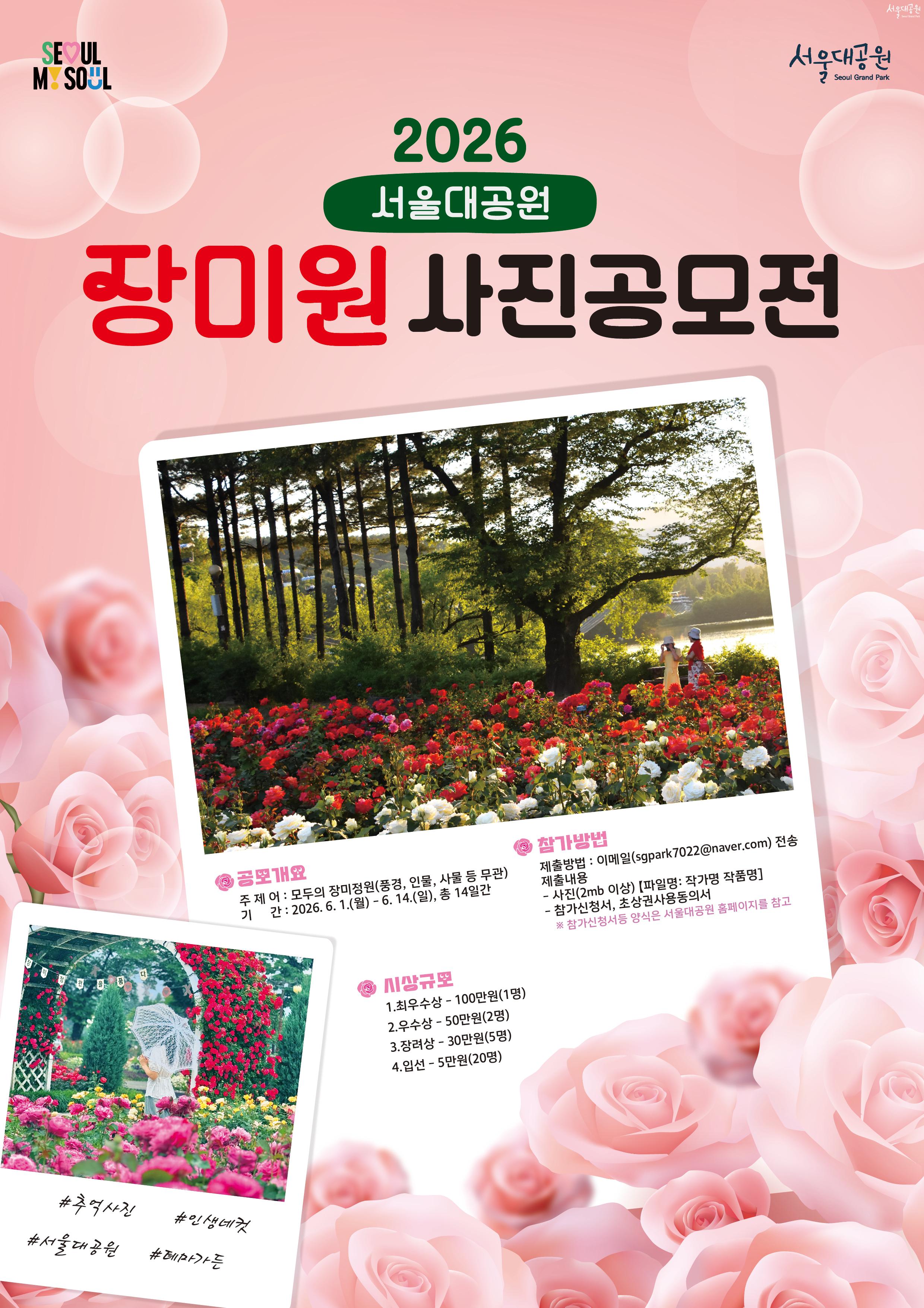 


2026
서울대공원
장미원 사진공모전

공모개요
주 제 : 모두의 장미정원 (풍경, 인물, 사물 등 무관)
기 간 : 2026. 6. 1.(월) - 6. 14.(일), 총 14일간

참가방법
제출방법 : 이메일(sgpark7022@naver.com) 전송
제출내용

* 사진(2mb 이상) [파일명 : 작가명 작품명]
* 참가신청서, 초상권사용동의서
  ※ 참가신청서 등 양식은 서울대공원 홈페이지를 참고

시상규모

1. 최우수상 - 100만원(1명)
2. 우수상 - 50만원(2명)
3. 장려상 - 30만원(5명)
4. 입선 - 5만원(20명)

#추억사진
#인생대컷
#서울대공원
#테마가든
