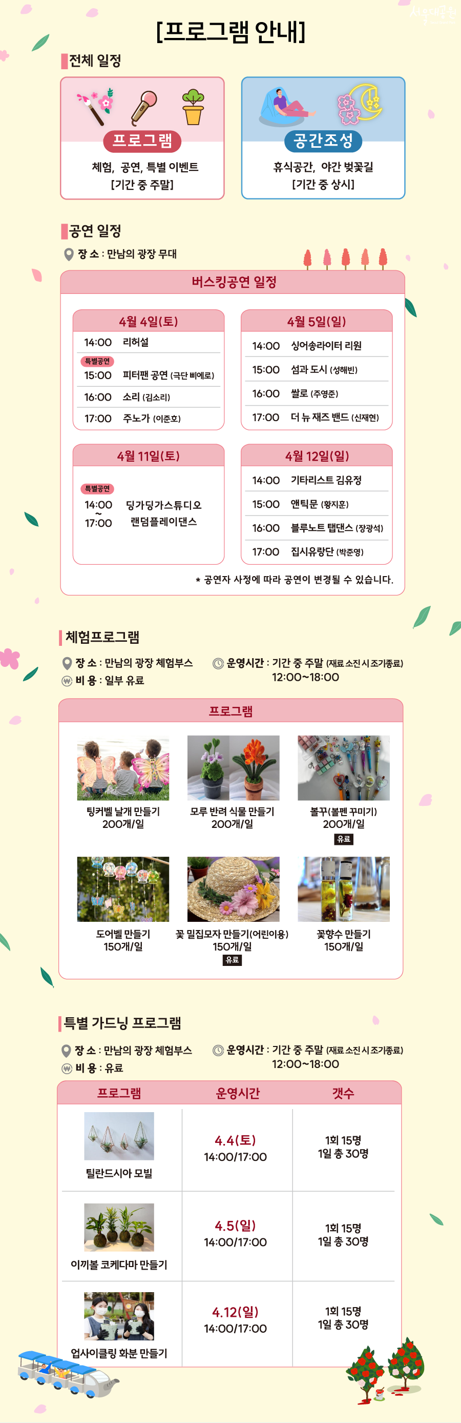 
[프로그램 안내]
1. 전체 일정
프로그램 : 체험, 공연, 특별 이벤트 [기간 중 주말]
공간조성 : 휴식공간, 야간 벚꽃길 [기간 중 상시]

2. 공연 일정
장소 : 만남의 광장 무대
버스킹공연 일정(상세 내용은 하단 표 참고)

3. 체험프로그램
장소 : 만남의 광장 체험부스
운영시간 : 기간 중 주말 (재료 소진 시 조기종료)
비용: 일부 유료
프로그램
- 팅커벨 날개 만들기 200개/일
- 모루 반려 식물 만들기 200개/일
- 볼꾸(볼펜 꾸미기) 200개/일 (유료)
- 꽃향수 만들기

4. 특별 가드닝 프로그램
장소 : 만남의 광장 체험부스
운영시간 : 기간 중 주말 (재료 소진 시 조기종료) 12:00~18:00
비용 : 유료
(프로그램, 운영시간, 개수 순으로 구성된 표)
틸란드시아 모빌. 4.4(토) 14:00/17:00. 1회 15명 1일 총 30명
이끼볼 코케다마 만들기. 4.5(일) 14:00/17:00. 1회 15명 1일 총 30명
업사이클링 화분 만들기. 4.12(일) 14:00/17:00. 1회 15명 1일 총 30명
