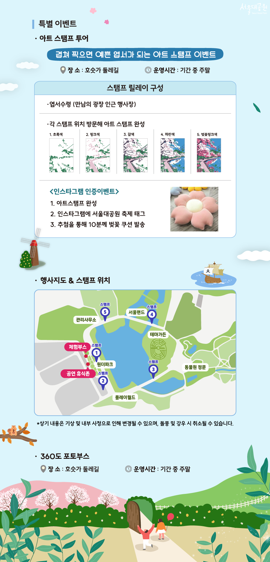 
특별 이벤트
- 아트 스탬프 투어
- 겹쳐 찍으면 예쁜 엽서가 되는 아트 스탬프 이벤트
장소 : 호숫가 둘레길
운영시간 : 기간 중 주말
- 스탬프 릴레이 구성
① 엽서수령 (만남의 광장 인근 행사장)
② 각 스탬프 위치 방문해 아트 스탬프 완성
1. 초록색 &rarr; 2. 핑크색 &rarr; 3. 갈색 &rarr; 4. 파란색 &rarr; 5. 벚꽃핑크색
<인스타그램 인증이벤트>
1. 아트스탬프 완성
2. 인스타그램에 서울대공원 축제 태그
3. 추첨을 통해 10분께 벚꽃 쿠션 발송

- 행사지도 & 스탬프 위치
서울대공원 봄꽃축제 행사장 및 스탬프 위치 안내 지도. 중앙의 큰 호수를 중심으로 행사장이 배치되어 있습니다. 
주요 행사장인 '체험부스'와 '공연 휴식존'은 호수 왼쪽 원더파크 부근에 위치합니다. 
스탬프 투어 장소는 총 5곳입니다.
1번 스탬프는 호수 왼쪽 상단 원더파크 옆,
2번 스탬프는 호수 왼쪽 하단 플레이월드 위쪽, 
3번 스탬프는 호수 오른쪽 하단 테마가든 옆, 
4번 스탬프는 호수 오른쪽 상단 서울랜드 옆, 
5번 스탬프는 호수 왼쪽 최상단 관리사무소 부근에 있습니다.


- 360도 포토부스
장소 : 호숫가 둘레길
운영시간 : 기간 중 주말