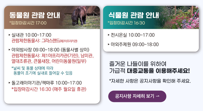 동물원 관람안내 입장마감시간 16:00 실내관 운영시간 10:00~17:00 관람제한동물사: 그라스랜드(제2아프리카관) 야외방사장 운영시간 09:00 ~17:00
                                        관람제한동물사: 하이에나, 재규어사 날씨 및 동물 상태에 따라 동물이 조기에 실내로 들어갈 수 있음 돌고래이야기관/책마루 운영시간 10:00~17:00 입장마감시간 16:30 (매주 월요일 휴관) 식물원 관람 안내
                                        전시온실 운영시간 10:00 ~ 17:00 입장마감시간 16:30 야외주제원 운영시간 09:00 ~17:00 즐거운 나들이를 위하여 가급적 대중교통을 이용해주세요! 자세한 사항은 공지사항을 확인해주세요. 공지사항 자세히 보기