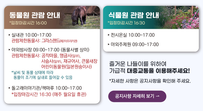 동물원 관람안내 입장마감시간 16:00 실내관 운영시간 10:00~17:00 관람제한동물사: 그라스랜드(제2아프리카관) 야외방사장 운영시간 09:00 ~17:00
                                        관람제한동물사: 하이에나, 재규어사 날씨 및 동물 상태에 따라 동물이 조기에 실내로 들어갈 수 있음 돌고래이야기관/책마루 운영시간 10:00~17:00 입장마감시간 16:30 (매주 월요일 휴관) 식물원 관람 안내
                                        전시온실 운영시간 10:00 ~ 17:00 입장마감시간 16:30 야외주제원 운영시간 09:00 ~17:00 즐거운 나들이를 위하여 가급적 대중교통을 이용해주세요! 자세한 사항은 공지사항을 확인해주세요. 공지사항 자세히 보기