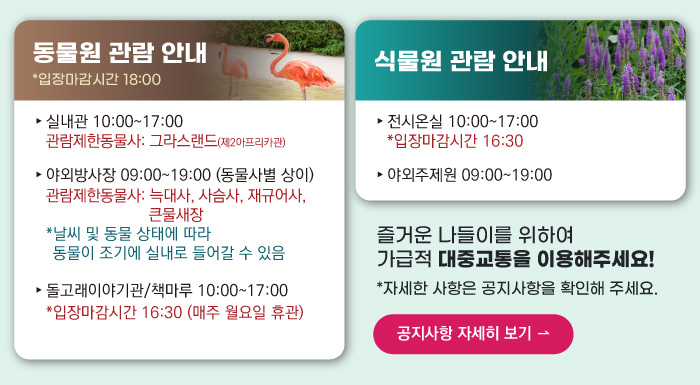 동물원 관람안내 입장마감시간 16:00 실내관 운영시간 10:00~17:00 관람제한동물사: 그라스랜드(제2아프리카관) 야외방사장 운영시간 09:00 ~17:00
                                        관람제한동물사: 하이에나, 재규어사 날씨 및 동물 상태에 따라 동물이 조기에 실내로 들어갈 수 있음 돌고래이야기관/책마루 운영시간 10:00~17:00 입장마감시간 16:30 (매주 월요일 휴관) 식물원 관람 안내
                                        전시온실 운영시간 10:00 ~ 17:00 입장마감시간 16:30 야외주제원 운영시간 09:00 ~17:00 즐거운 나들이를 위하여 가급적 대중교통을 이용해주세요! 자세한 사항은 공지사항을 확인해주세요. 공지사항 자세히 보기