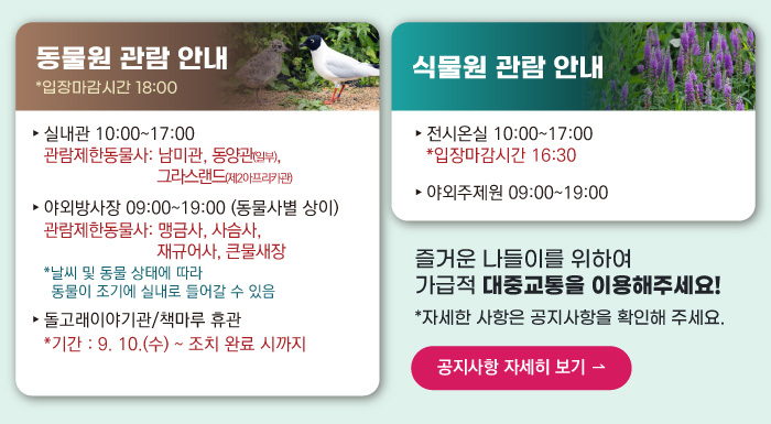 동물원 관람안내 입장마감시간 16:00 실내관 운영시간 10:00~17:00 관람제한동물사: 그라스랜드(제2아프리카관) 야외방사장 운영시간 09:00 ~17:00
                                        관람제한동물사: 하이에나, 재규어사 날씨 및 동물 상태에 따라 동물이 조기에 실내로 들어갈 수 있음 돌고래이야기관/책마루 운영시간 10:00~17:00 입장마감시간 16:30 (매주 월요일 휴관) 식물원 관람 안내
                                        전시온실 운영시간 10:00 ~ 17:00 입장마감시간 16:30 야외주제원 운영시간 09:00 ~17:00 즐거운 나들이를 위하여 가급적 대중교통을 이용해주세요! 자세한 사항은 공지사항을 확인해주세요. 공지사항 자세히 보기
