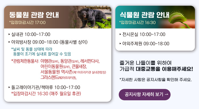동물원 관람안내 입장마감시간 16:00 실내관 운영시간 10:00~17:00 관람제한동물사: 그라스랜드(제2아프리카관) 야외방사장 운영시간 09:00 ~17:00
                                        관람제한동물사: 하이에나, 재규어사 날씨 및 동물 상태에 따라 동물이 조기에 실내로 들어갈 수 있음 돌고래이야기관/책마루 운영시간 10:00~17:00 입장마감시간 16:30 (매주 월요일 휴관) 식물원 관람 안내
                                        전시온실 운영시간 10:00 ~ 17:00 입장마감시간 16:30 야외주제원 운영시간 09:00 ~17:00 즐거운 나들이를 위하여 가급적 대중교통을 이용해주세요! 자세한 사항은 공지사항을 확인해주세요. 공지사항 자세히 보기