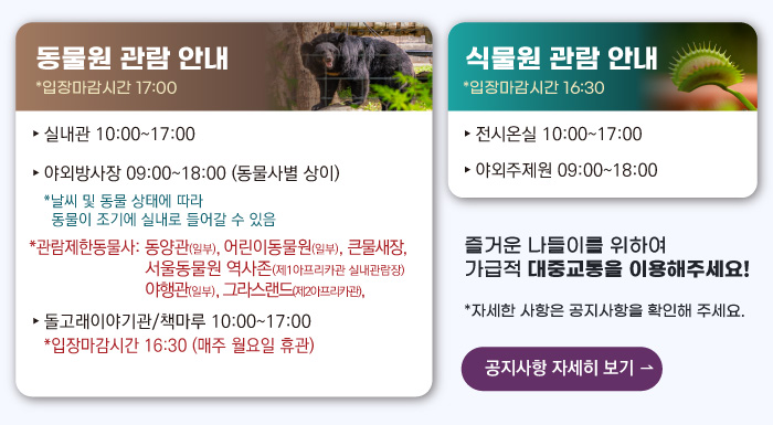 동물원 관람안내 입장마감시간 16:00 실내관 운영시간 10:00~17:00 관람제한동물사: 그라스랜드(제2아프리카관) 야외방사장 운영시간 09:00 ~17:00
                                        관람제한동물사: 하이에나, 재규어사 날씨 및 동물 상태에 따라 동물이 조기에 실내로 들어갈 수 있음 돌고래이야기관/책마루 운영시간 10:00~17:00 입장마감시간 16:30 (매주 월요일 휴관) 식물원 관람 안내
                                        전시온실 운영시간 10:00 ~ 17:00 입장마감시간 16:30 야외주제원 운영시간 09:00 ~17:00 즐거운 나들이를 위하여 가급적 대중교통을 이용해주세요! 자세한 사항은 공지사항을 확인해주세요. 공지사항 자세히 보기