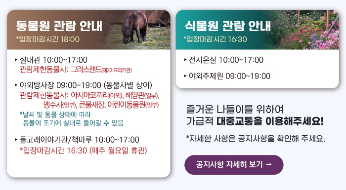 동물원 관람안내 입장마감시간 16:00 실내관 운영시간 10:00~17:00 관람제한동물사: 그라스랜드(제2아프리카관) 야외방사장 운영시간 09:00 ~17:00
                                        관람제한동물사: 하이에나, 재규어사 날씨 및 동물 상태에 따라 동물이 조기에 실내로 들어갈 수 있음 돌고래이야기관/책마루 운영시간 10:00~17:00 입장마감시간 16:30 (매주 월요일 휴관) 식물원 관람 안내
                                        전시온실 운영시간 10:00 ~ 17:00 입장마감시간 16:30 야외주제원 운영시간 09:00 ~17:00 즐거운 나들이를 위하여 가급적 대중교통을 이용해주세요! 자세한 사항은 공지사항을 확인해주세요. 공지사항 자세히 보기