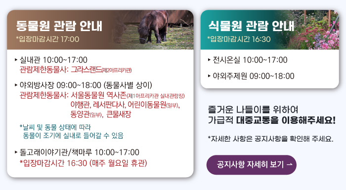 동물원 관람안내 입장마감시간 16:00 실내관 운영시간 10:00~17:00 관람제한동물사: 그라스랜드(제2아프리카관) 야외방사장 운영시간 09:00 ~17:00
                                        관람제한동물사: 하이에나, 재규어사 날씨 및 동물 상태에 따라 동물이 조기에 실내로 들어갈 수 있음 돌고래이야기관/책마루 운영시간 10:00~17:00 입장마감시간 16:30 (매주 월요일 휴관) 식물원 관람 안내
                                        전시온실 운영시간 10:00 ~ 17:00 입장마감시간 16:30 야외주제원 운영시간 09:00 ~17:00 즐거운 나들이를 위하여 가급적 대중교통을 이용해주세요! 자세한 사항은 공지사항을 확인해주세요. 공지사항 자세히 보기