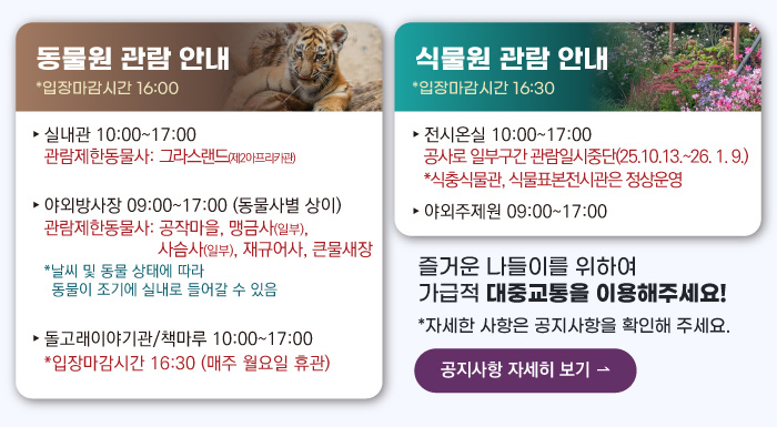 동물원 관람안내 입장마감시간 16:00 실내관 운영시간 10:00~17:00 관람제한동물사: 그라스랜드(제2아프리카관) 야외방사장 운영시간 09:00 ~17:00
                                        관람제한동물사: 하이에나, 재규어사 날씨 및 동물 상태에 따라 동물이 조기에 실내로 들어갈 수 있음 돌고래이야기관/책마루 운영시간 10:00~17:00 입장마감시간 16:30 (매주 월요일 휴관) 식물원 관람 안내
                                        전시온실 운영시간 10:00 ~ 17:00 입장마감시간 16:30 야외주제원 운영시간 09:00 ~17:00 즐거운 나들이를 위하여 가급적 대중교통을 이용해주세요! 자세한 사항은 공지사항을 확인해주세요. 공지사항 자세히 보기