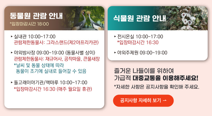 동물원 관람안내 입장마감시간 16:00 실내관 운영시간 10:00~17:00 관람제한동물사: 그라스랜드(제2아프리카관) 야외방사장 운영시간 09:00 ~17:00
                                        관람제한동물사: 하이에나, 재규어사 날씨 및 동물 상태에 따라 동물이 조기에 실내로 들어갈 수 있음 돌고래이야기관/책마루 운영시간 10:00~17:00 입장마감시간 16:30 (매주 월요일 휴관) 식물원 관람 안내
                                        전시온실 운영시간 10:00 ~ 17:00 입장마감시간 16:30 야외주제원 운영시간 09:00 ~17:00 즐거운 나들이를 위하여 가급적 대중교통을 이용해주세요! 자세한 사항은 공지사항을 확인해주세요. 공지사항 자세히 보기
