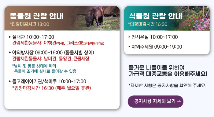 동물원 관람안내 입장마감시간 16:00 실내관 운영시간 10:00~17:00 관람제한동물사: 그라스랜드(제2아프리카관) 야외방사장 운영시간 09:00 ~17:00
                                        관람제한동물사: 하이에나, 재규어사 날씨 및 동물 상태에 따라 동물이 조기에 실내로 들어갈 수 있음 돌고래이야기관/책마루 운영시간 10:00~17:00 입장마감시간 16:30 (매주 월요일 휴관) 식물원 관람 안내
                                        전시온실 운영시간 10:00 ~ 17:00 입장마감시간 16:30 야외주제원 운영시간 09:00 ~17:00 즐거운 나들이를 위하여 가급적 대중교통을 이용해주세요! 자세한 사항은 공지사항을 확인해주세요. 공지사항 자세히 보기