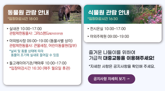 동물원 관람안내 입장마감시간 16:00 실내관 운영시간 10:00~17:00 관람제한동물사: 그라스랜드(제2아프리카관) 야외방사장 운영시간 09:00 ~17:00
                                        관람제한동물사: 하이에나, 재규어사 날씨 및 동물 상태에 따라 동물이 조기에 실내로 들어갈 수 있음 돌고래이야기관/책마루 운영시간 10:00~17:00 입장마감시간 16:30 (매주 월요일 휴관) 식물원 관람 안내
                                        전시온실 운영시간 10:00 ~ 17:00 입장마감시간 16:30 야외주제원 운영시간 09:00 ~17:00 즐거운 나들이를 위하여 가급적 대중교통을 이용해주세요! 자세한 사항은 공지사항을 확인해주세요. 공지사항 자세히 보기