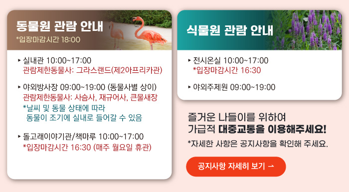 동물원 관람안내 입장마감시간 16:00 실내관 운영시간 10:00~17:00 관람제한동물사: 그라스랜드(제2아프리카관) 야외방사장 운영시간 09:00 ~17:00
                                        관람제한동물사: 하이에나, 재규어사 날씨 및 동물 상태에 따라 동물이 조기에 실내로 들어갈 수 있음 돌고래이야기관/책마루 운영시간 10:00~17:00 입장마감시간 16:30 (매주 월요일 휴관) 식물원 관람 안내
                                        전시온실 운영시간 10:00 ~ 17:00 입장마감시간 16:30 야외주제원 운영시간 09:00 ~17:00 즐거운 나들이를 위하여 가급적 대중교통을 이용해주세요! 자세한 사항은 공지사항을 확인해주세요. 공지사항 자세히 보기