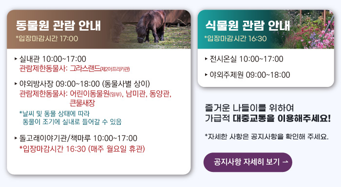 동물원 관람안내 입장마감시간 16:00 실내관 운영시간 10:00~17:00 관람제한동물사: 그라스랜드(제2아프리카관) 야외방사장 운영시간 09:00 ~17:00
                                        관람제한동물사: 하이에나, 재규어사 날씨 및 동물 상태에 따라 동물이 조기에 실내로 들어갈 수 있음 돌고래이야기관/책마루 운영시간 10:00~17:00 입장마감시간 16:30 (매주 월요일 휴관) 식물원 관람 안내
                                        전시온실 운영시간 10:00 ~ 17:00 입장마감시간 16:30 야외주제원 운영시간 09:00 ~17:00 즐거운 나들이를 위하여 가급적 대중교통을 이용해주세요! 자세한 사항은 공지사항을 확인해주세요. 공지사항 자세히 보기