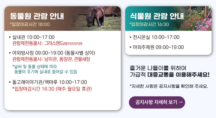 동물원 관람안내 입장마감시간 16:00 실내관 운영시간 10:00~17:00 관람제한동물사: 그라스랜드(제2아프리카관) 야외방사장 운영시간 09:00 ~17:00
                                        관람제한동물사: 하이에나, 재규어사 날씨 및 동물 상태에 따라 동물이 조기에 실내로 들어갈 수 있음 돌고래이야기관/책마루 운영시간 10:00~17:00 입장마감시간 16:30 (매주 월요일 휴관) 식물원 관람 안내
                                        전시온실 운영시간 10:00 ~ 17:00 입장마감시간 16:30 야외주제원 운영시간 09:00 ~17:00 즐거운 나들이를 위하여 가급적 대중교통을 이용해주세요! 자세한 사항은 공지사항을 확인해주세요. 공지사항 자세히 보기