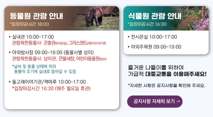 동물원 관람안내 입장마감시간 16:00 실내관 운영시간 10:00~17:00 관람제한동물사: 그라스랜드(제2아프리카관) 야외방사장 운영시간 09:00 ~17:00
                                        관람제한동물사: 하이에나, 재규어사 날씨 및 동물 상태에 따라 동물이 조기에 실내로 들어갈 수 있음 돌고래이야기관/책마루 운영시간 10:00~17:00 입장마감시간 16:30 (매주 월요일 휴관) 식물원 관람 안내
                                        전시온실 운영시간 10:00 ~ 17:00 입장마감시간 16:30 야외주제원 운영시간 09:00 ~17:00 즐거운 나들이를 위하여 가급적 대중교통을 이용해주세요! 자세한 사항은 공지사항을 확인해주세요. 공지사항 자세히 보기